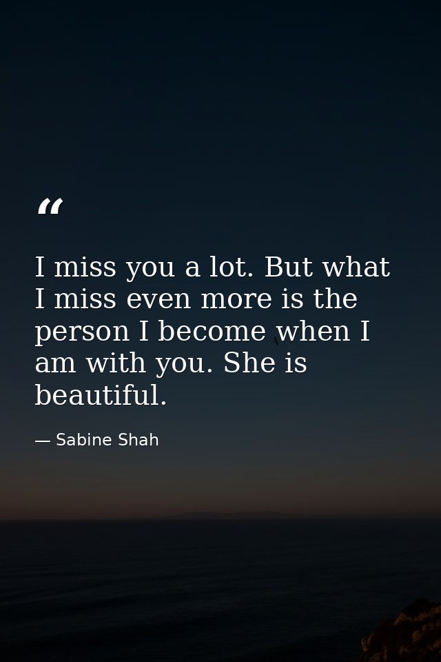 I miss you a lot. But what I miss even more is the person I become when I am with you. She is beautiful. — Sabine Shah