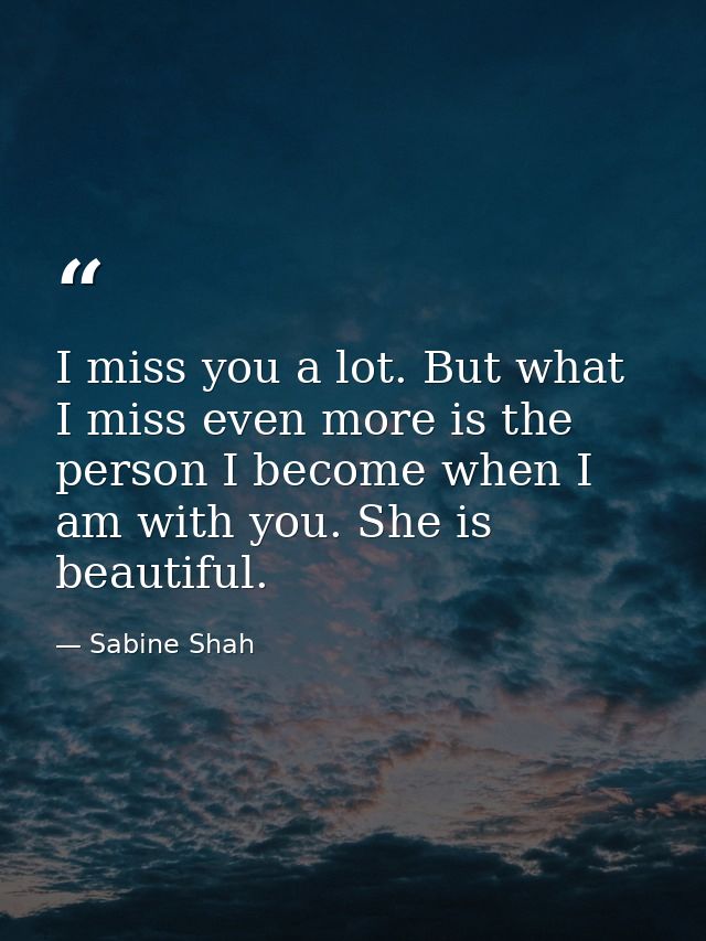 I miss you a lot. But what I miss even more is the person I become when I am with you. She is beautiful. — Sabine Shah