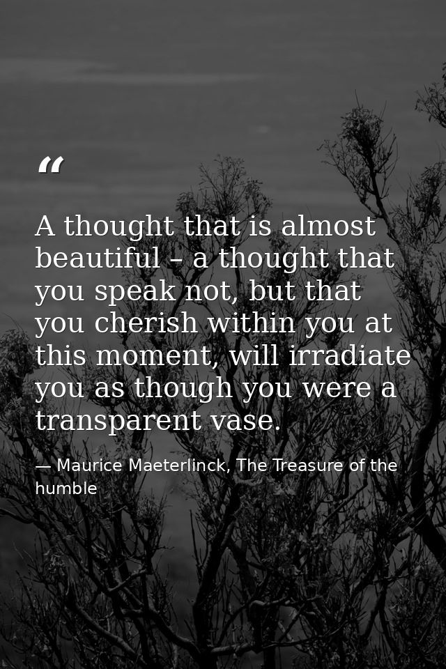 A thought that is almost beautiful – a thought that you speak not, but that you cherish within you at this moment, will  — Maurice Maeterlinck, The Treasure of the humble