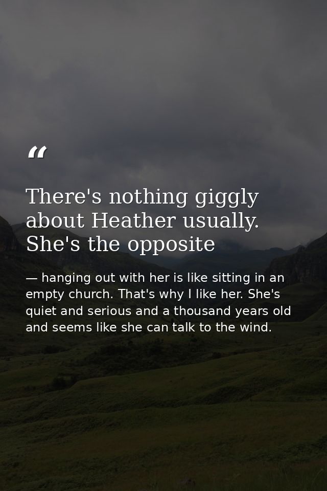 There's nothing giggly about Heather usually. She's the opposite — hanging out with her is like sitting in an empty church. That's why I like her. She's quiet and serious and a thousand years old and seems like she can talk to the wind.