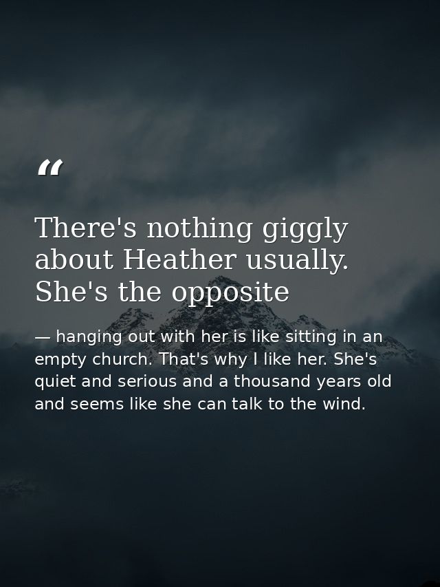 There's nothing giggly about Heather usually. She's the opposite — hanging out with her is like sitting in an empty church. That's why I like her. She's quiet and serious and a thousand years old and seems like she can talk to the wind.