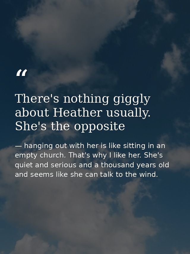 There's nothing giggly about Heather usually. She's the opposite — hanging out with her is like sitting in an empty church. That's why I like her. She's quiet and serious and a thousand years old and seems like she can talk to the wind.