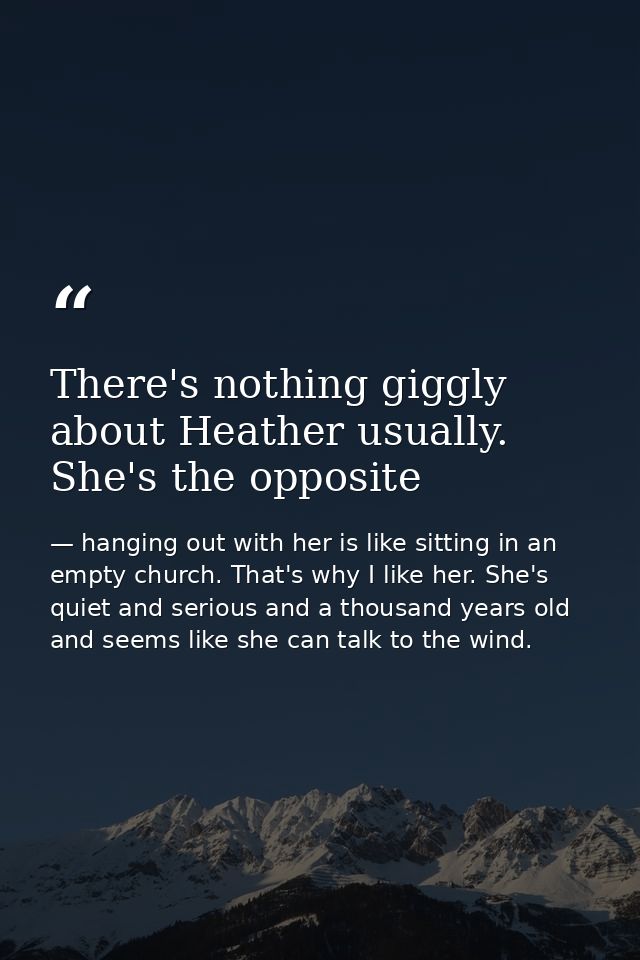 There's nothing giggly about Heather usually. She's the opposite — hanging out with her is like sitting in an empty church. That's why I like her. She's quiet and serious and a thousand years old and seems like she can talk to the wind.