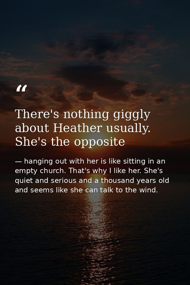 There's nothing giggly about Heather usually. She's the opposite — hanging out with her is like sitting in an empty church. That's why I like her. She's quiet and serious and a thousand years old and seems like she can talk to the wind.