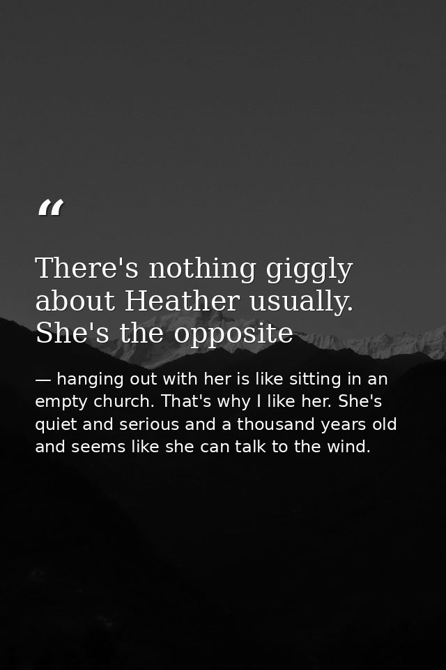 There's nothing giggly about Heather usually. She's the opposite — hanging out with her is like sitting in an empty church. That's why I like her. She's quiet and serious and a thousand years old and seems like she can talk to the wind.