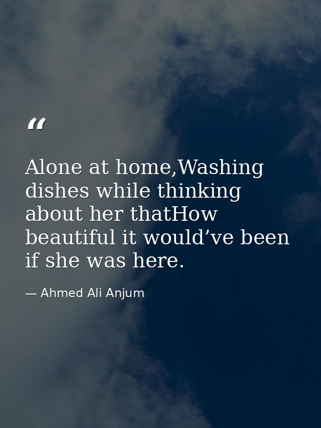 Alone at home,Washing dishes while thinking about her thatHow beautiful it would’ve been if she was here. — Ahmed Ali Anjum