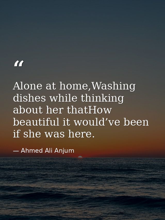 Alone at home,Washing dishes while thinking about her thatHow beautiful it would’ve been if she was here. — Ahmed Ali Anjum