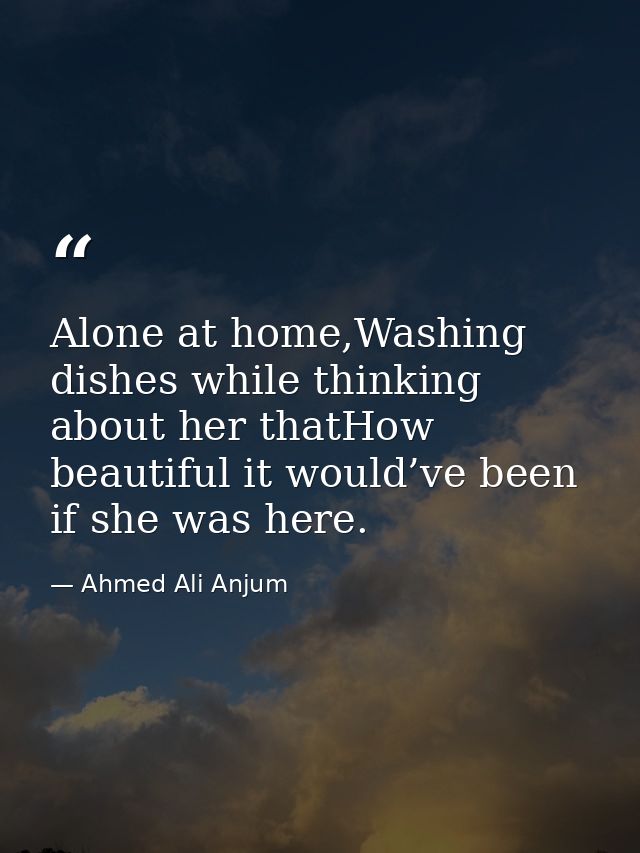 Alone at home,Washing dishes while thinking about her thatHow beautiful it would’ve been if she was here. — Ahmed Ali Anjum