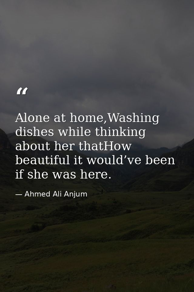 Alone at home,Washing dishes while thinking about her thatHow beautiful it would’ve been if she was here. — Ahmed Ali Anjum