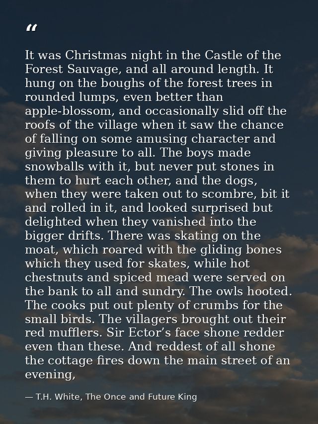 It was Christmas night in the Castle of the Forest Sauvage, and all around length. It hung on the boughs of the forest t — T.H. White, The Once and Future King