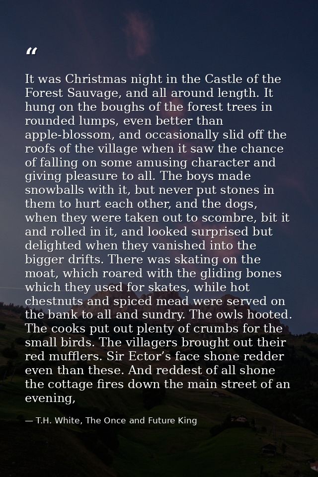 It was Christmas night in the Castle of the Forest Sauvage, and all around length. It hung on the boughs of the forest t — T.H. White, The Once and Future King