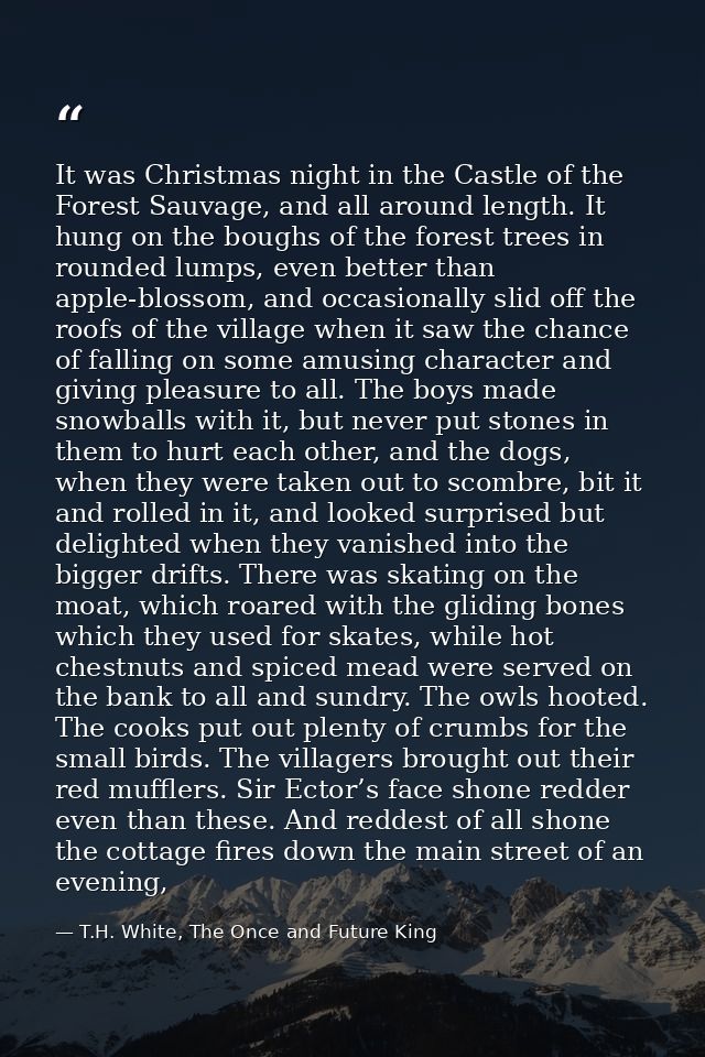 It was Christmas night in the Castle of the Forest Sauvage, and all around length. It hung on the boughs of the forest t — T.H. White, The Once and Future King