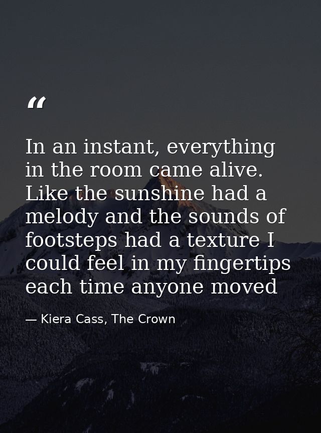 In an instant, everything in the room came alive. Like the sunshine had a melody and the sounds of footsteps had a textu — Kiera Cass, The Crown