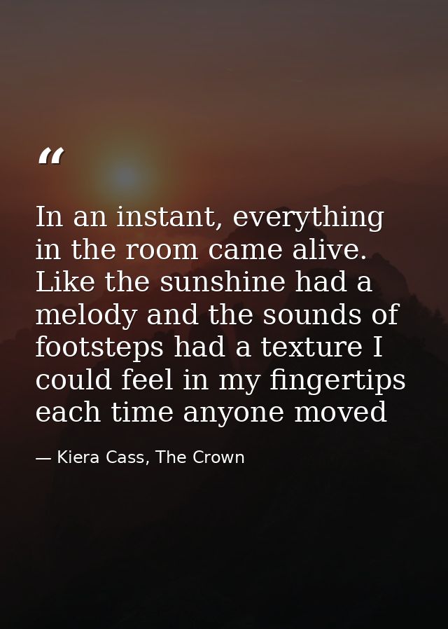 In an instant, everything in the room came alive. Like the sunshine had a melody and the sounds of footsteps had a textu — Kiera Cass, The Crown