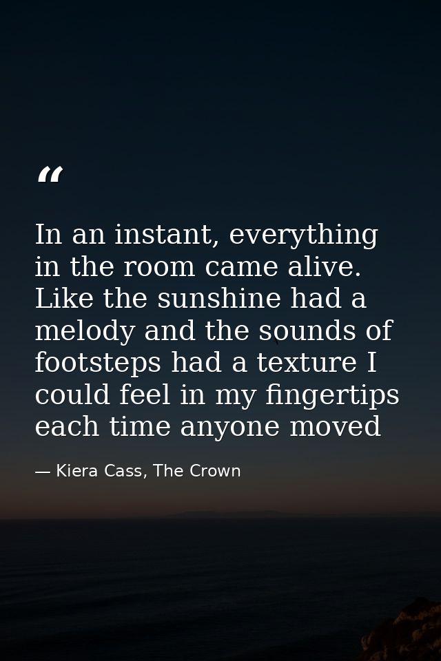 In an instant, everything in the room came alive. Like the sunshine had a melody and the sounds of footsteps had a textu — Kiera Cass, The Crown