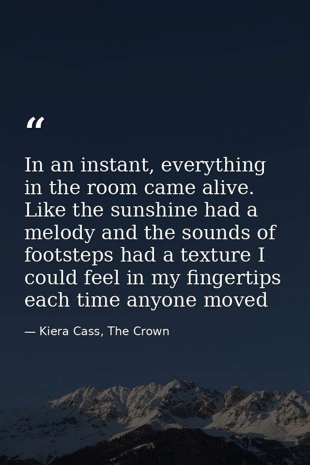 In an instant, everything in the room came alive. Like the sunshine had a melody and the sounds of footsteps had a textu — Kiera Cass, The Crown