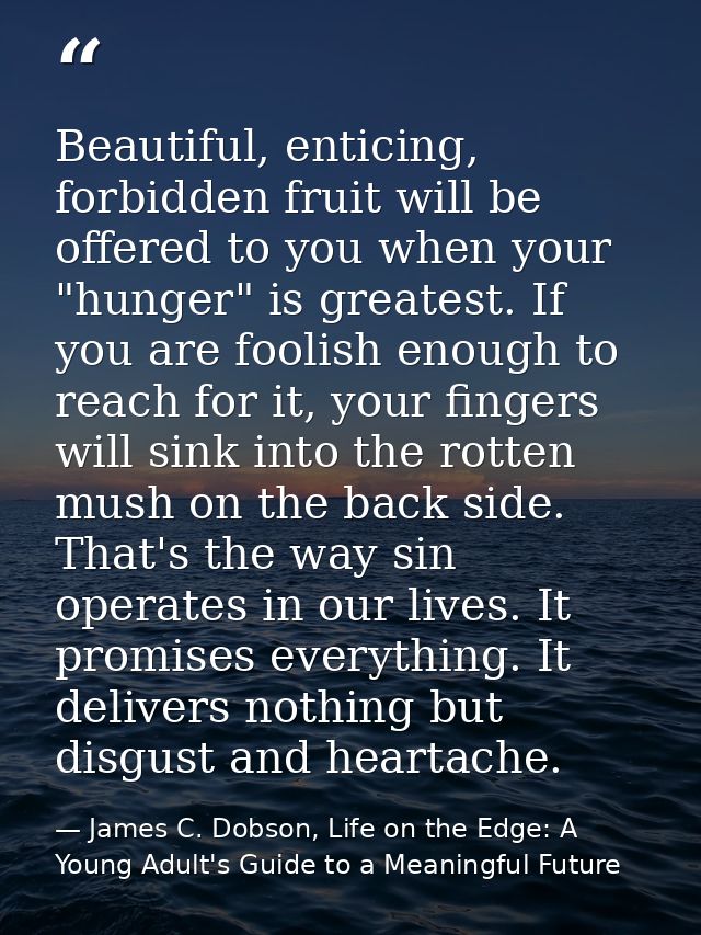 Beautiful, enticing, forbidden fruit will be offered to you when your "hunger" is greatest. If you are foolish enough to — James C. Dobson, Life on the Edge: A Young Adult's Guide to a Meaningful Future