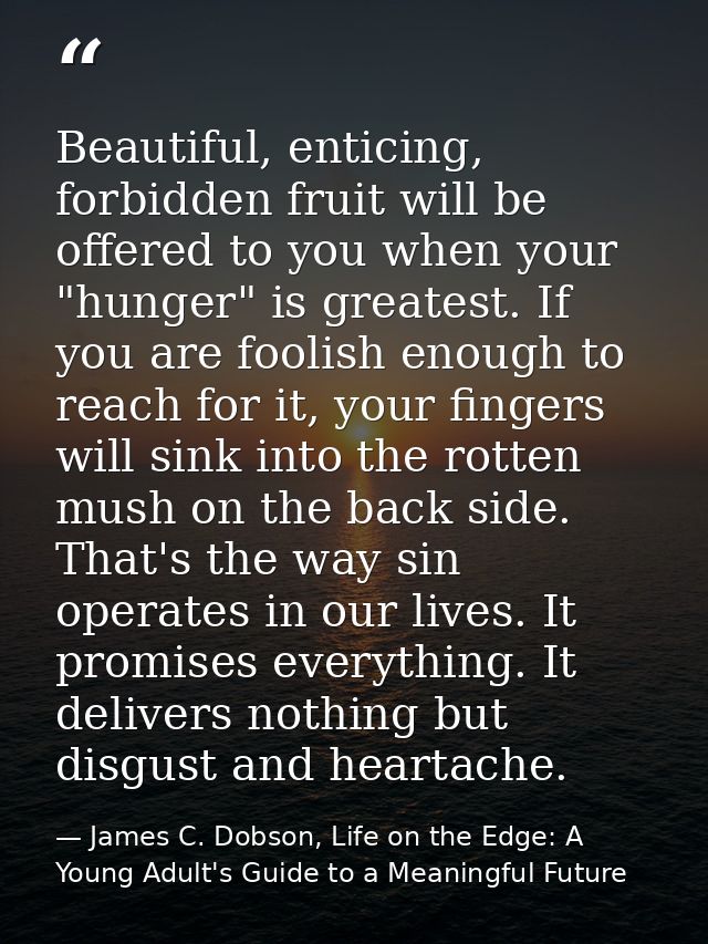 Beautiful, enticing, forbidden fruit will be offered to you when your "hunger" is greatest. If you are foolish enough to — James C. Dobson, Life on the Edge: A Young Adult's Guide to a Meaningful Future