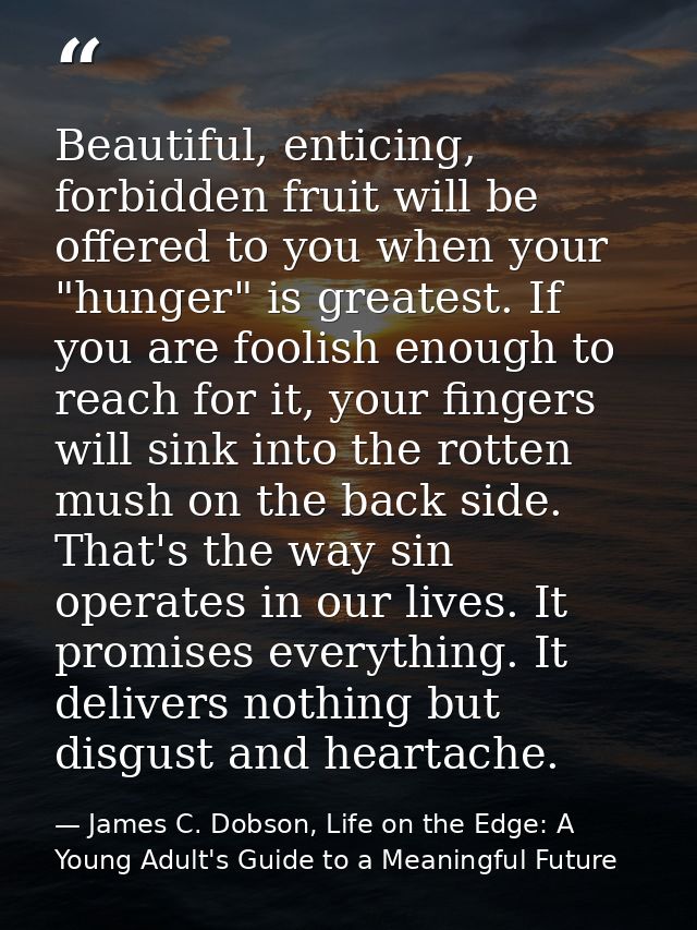Beautiful, enticing, forbidden fruit will be offered to you when your "hunger" is greatest. If you are foolish enough to — James C. Dobson, Life on the Edge: A Young Adult's Guide to a Meaningful Future