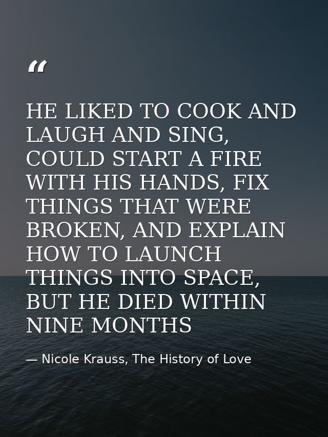 HE LIKED TO COOK AND LAUGH AND SING, COULD START A FIRE WITH HIS HANDS, FIX THINGS THAT WERE BROKEN, AND EXPLAIN HOW TO  — Nicole Krauss, The History of Love