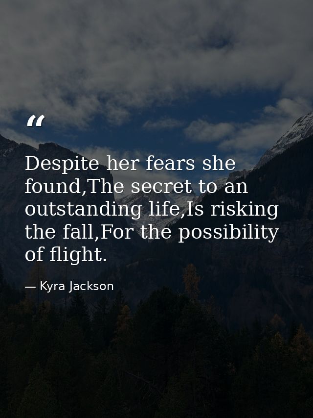 Despite her fears she found,The secret to an outstanding life,Is risking the fall,For the possibility of flight. — Kyra Jackson