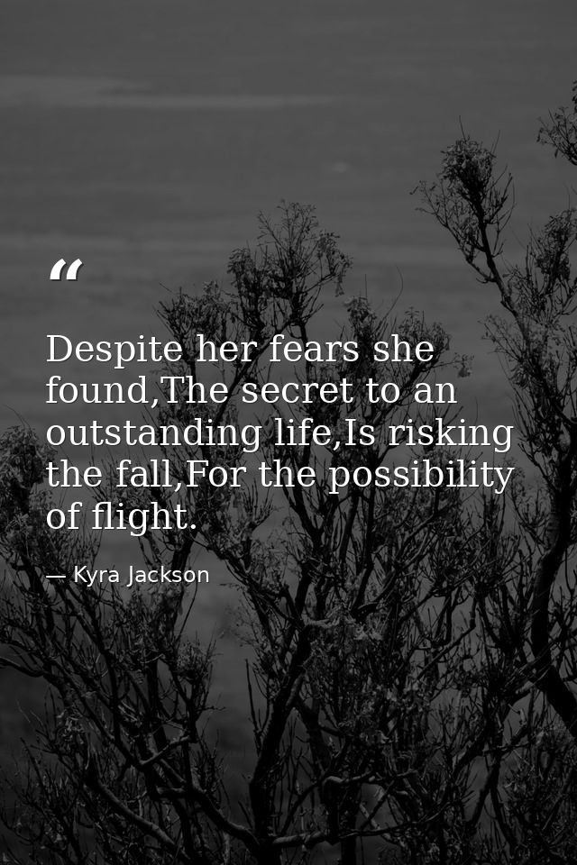 Despite her fears she found,The secret to an outstanding life,Is risking the fall,For the possibility of flight. — Kyra Jackson