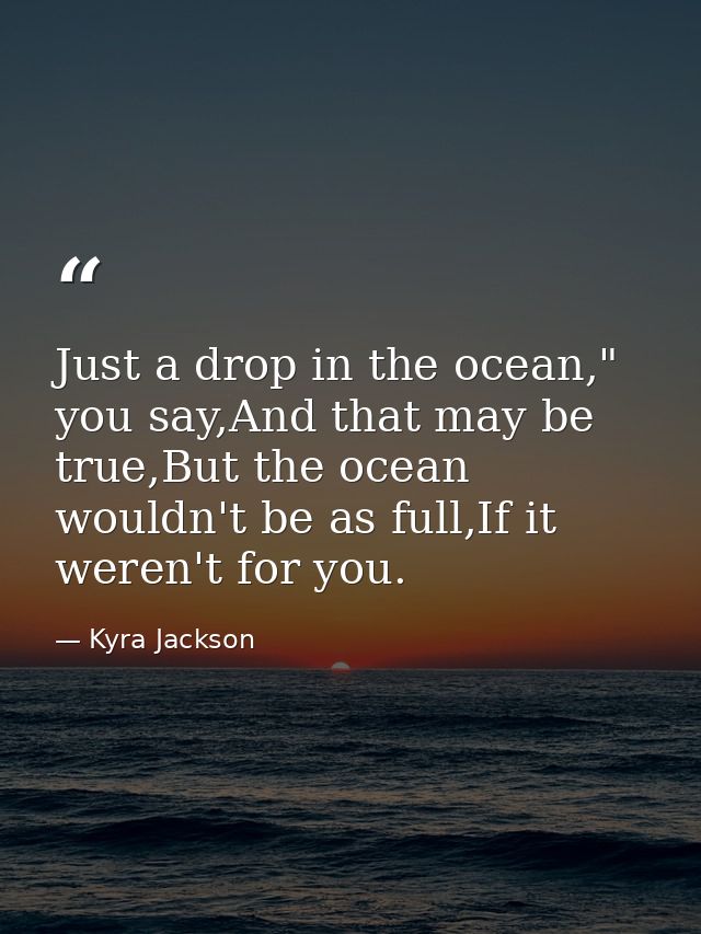 Just a drop in the ocean," you say,And that may be true,But the ocean wouldn't be as full,If it weren't for you. — Kyra Jackson