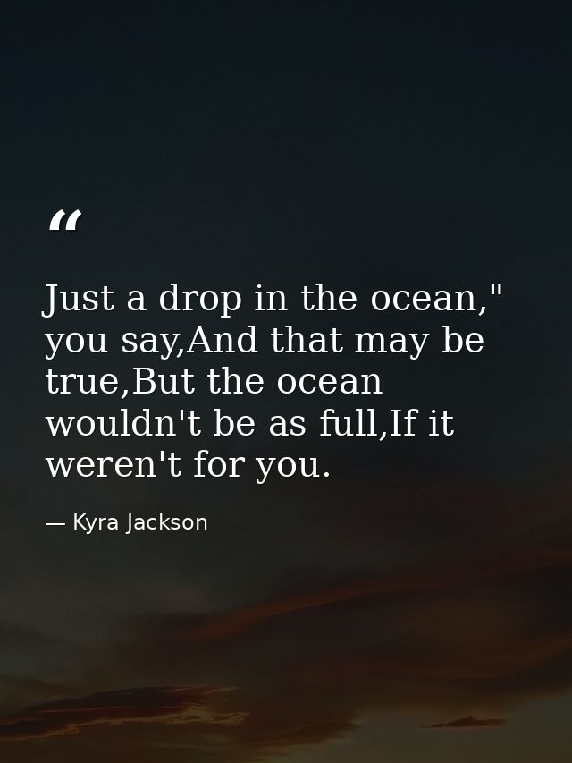 Just a drop in the ocean," you say,And that may be true,But the ocean wouldn't be as full,If it weren't for you. — Kyra Jackson