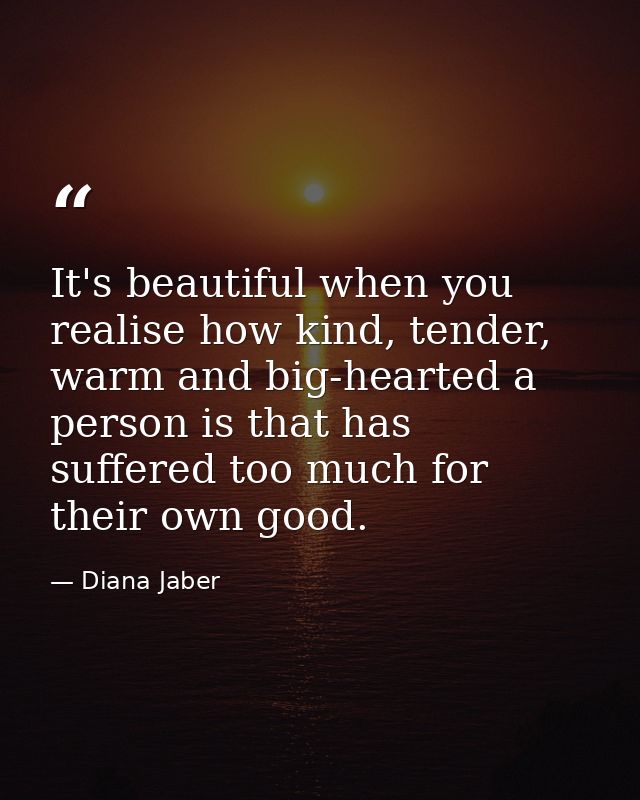It's beautiful when you realise how kind, tender, warm and big-hearted a person is that has suffered too much for their  — Diana Jaber