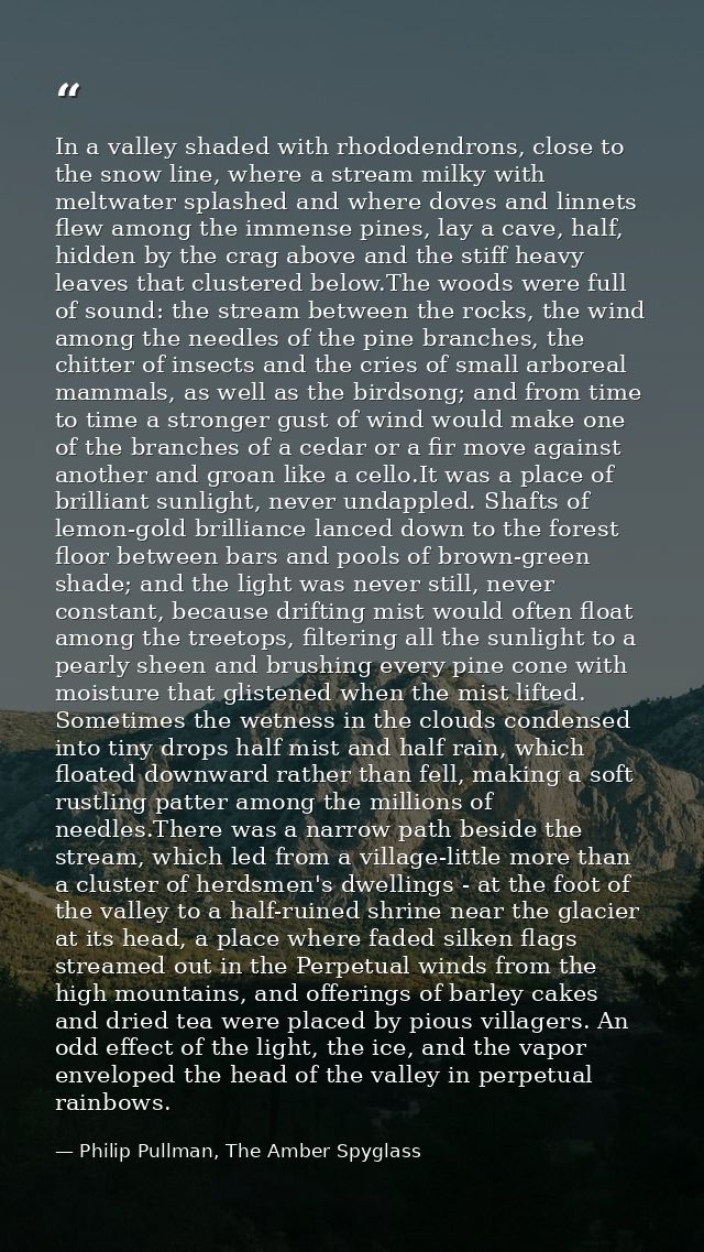 In a valley shaded with rhododendrons, close to the snow line, where a stream milky with meltwater splashed and where do — Philip Pullman, The Amber Spyglass