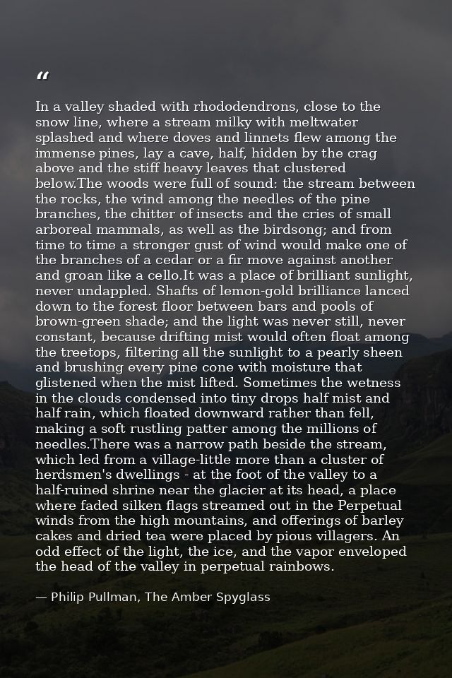 In a valley shaded with rhododendrons, close to the snow line, where a stream milky with meltwater splashed and where do — Philip Pullman, The Amber Spyglass