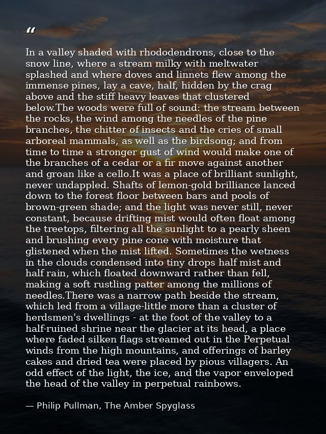 In a valley shaded with rhododendrons, close to the snow line, where a stream milky with meltwater splashed and where do — Philip Pullman, The Amber Spyglass
