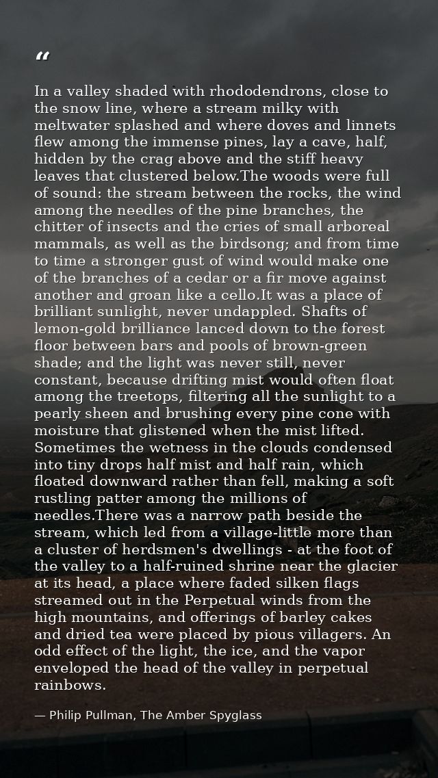 In a valley shaded with rhododendrons, close to the snow line, where a stream milky with meltwater splashed and where do — Philip Pullman, The Amber Spyglass