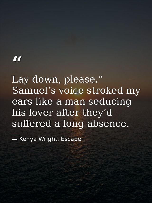 Lay down, please.” Samuel’s voice stroked my ears like a man seducing his lover after they’d suffered a long absence. — Kenya Wright, Escape