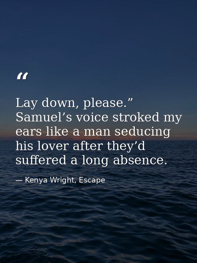Lay down, please.” Samuel’s voice stroked my ears like a man seducing his lover after they’d suffered a long absence. — Kenya Wright, Escape