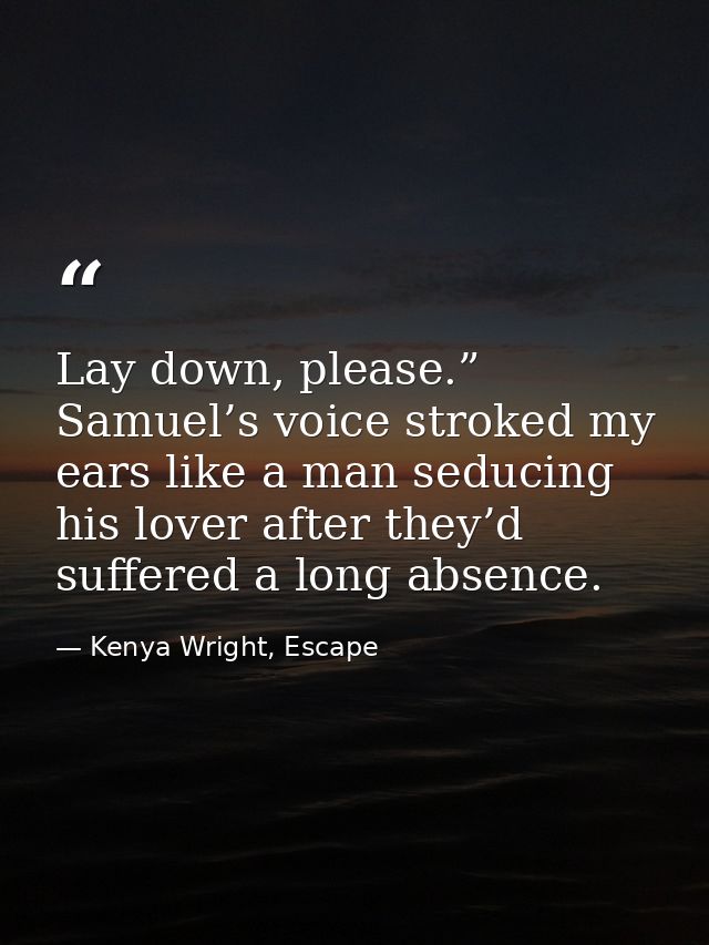 Lay down, please.” Samuel’s voice stroked my ears like a man seducing his lover after they’d suffered a long absence. — Kenya Wright, Escape