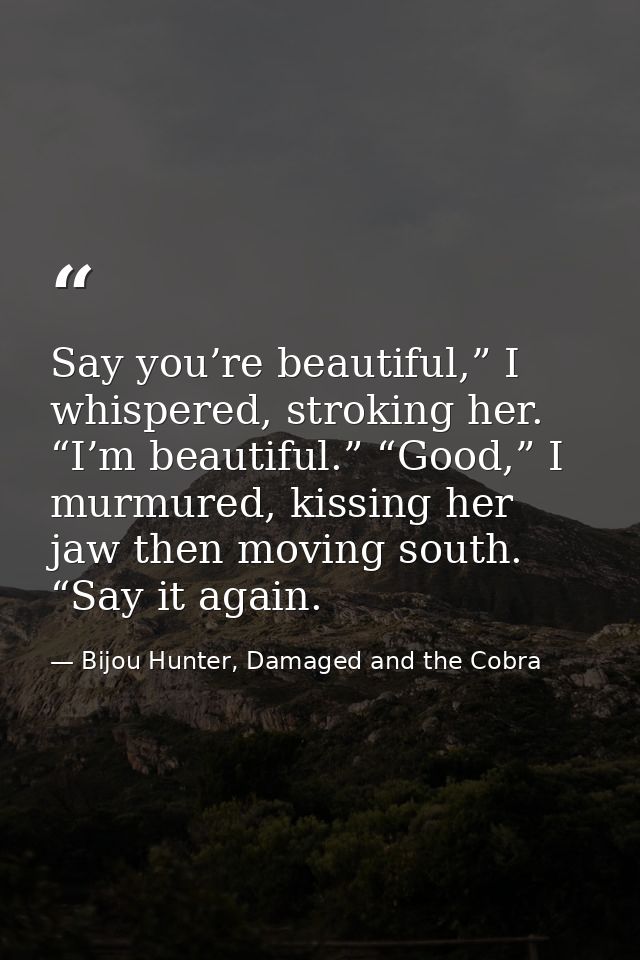 Say you’re beautiful,” I whispered, stroking her. “I’m beautiful.” “Good,” I murmured, kissing her jaw then moving south — Bijou Hunter, Damaged and the Cobra