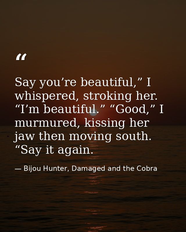 Say you’re beautiful,” I whispered, stroking her. “I’m beautiful.” “Good,” I murmured, kissing her jaw then moving south — Bijou Hunter, Damaged and the Cobra