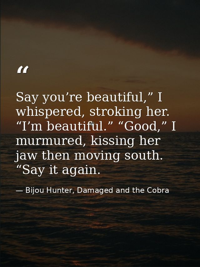Say you’re beautiful,” I whispered, stroking her. “I’m beautiful.” “Good,” I murmured, kissing her jaw then moving south — Bijou Hunter, Damaged and the Cobra