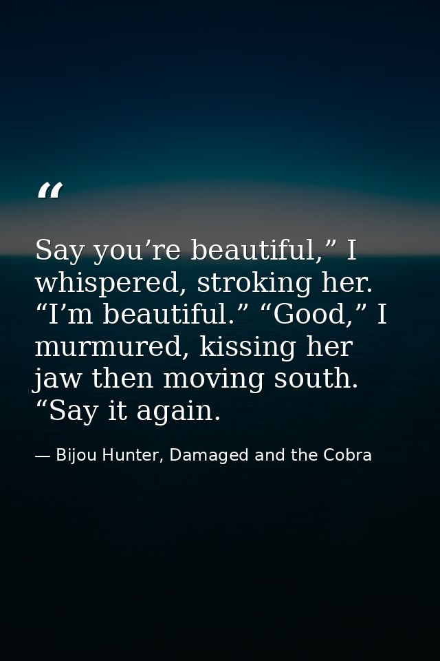 Say you’re beautiful,” I whispered, stroking her. “I’m beautiful.” “Good,” I murmured, kissing her jaw then moving south — Bijou Hunter, Damaged and the Cobra