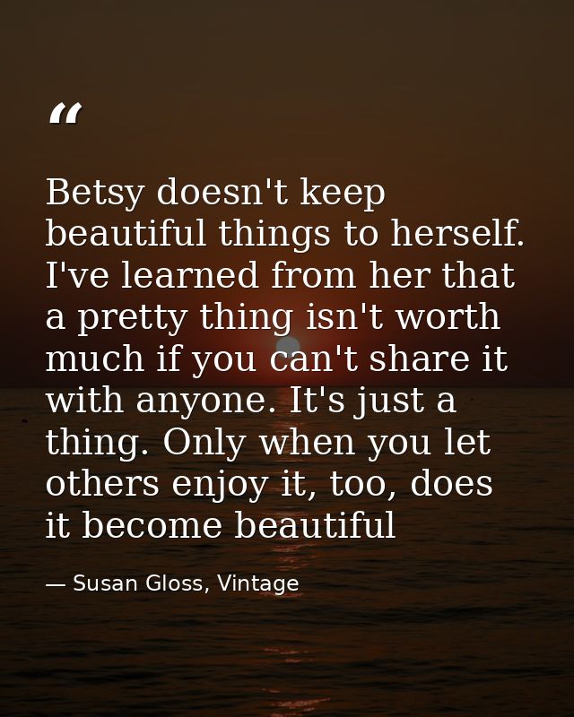 Betsy doesn't keep beautiful things to herself. I've learned from her that a pretty thing isn't worth much if you can't  — Susan Gloss, Vintage