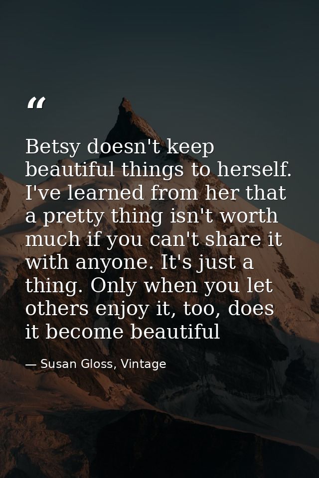 Betsy doesn't keep beautiful things to herself. I've learned from her that a pretty thing isn't worth much if you can't  — Susan Gloss, Vintage