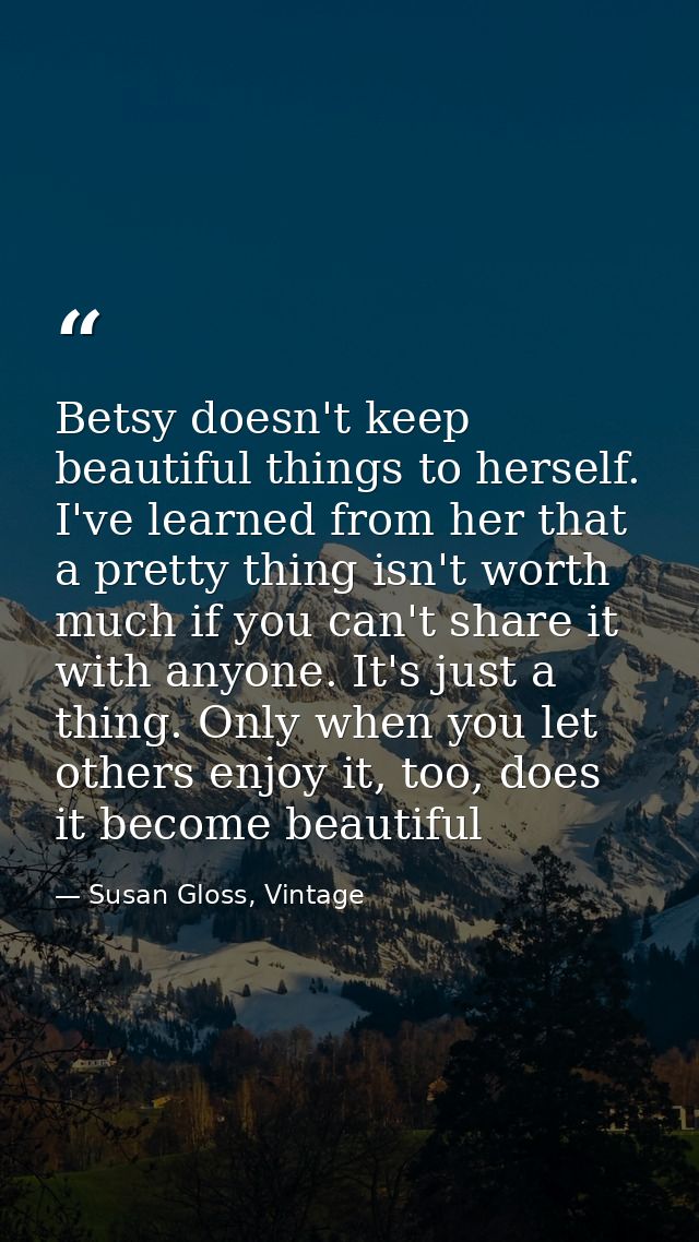 Betsy doesn't keep beautiful things to herself. I've learned from her that a pretty thing isn't worth much if you can't  — Susan Gloss, Vintage