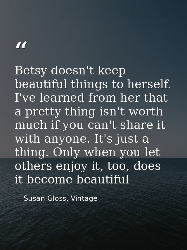 Betsy doesn't keep beautiful things to herself. I've learned from her that a pretty thing isn't worth much if you can't  — Susan Gloss, Vintage