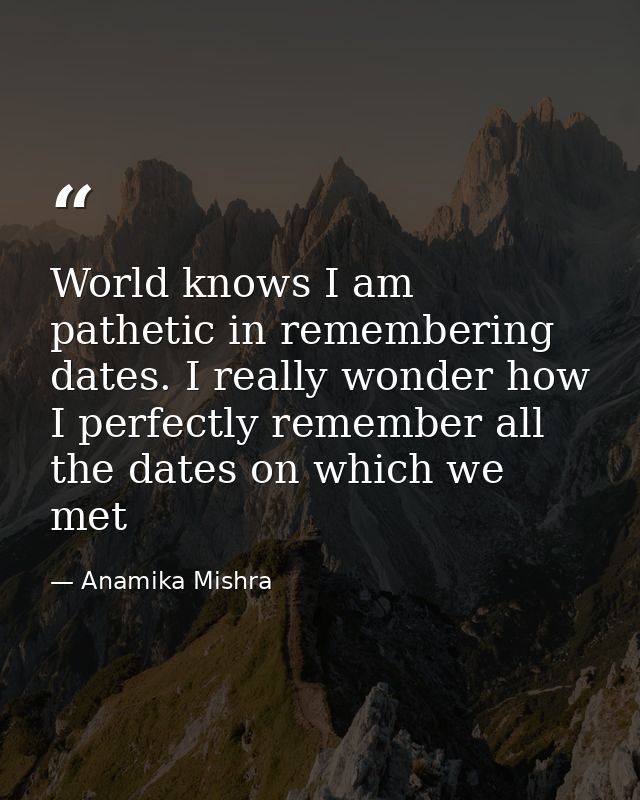 World knows I am pathetic in remembering dates. I really wonder how I perfectly remember all the dates on which we met — Anamika Mishra