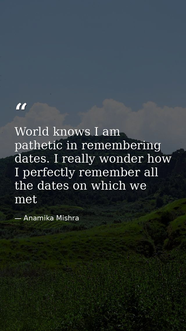 World knows I am pathetic in remembering dates. I really wonder how I perfectly remember all the dates on which we met — Anamika Mishra