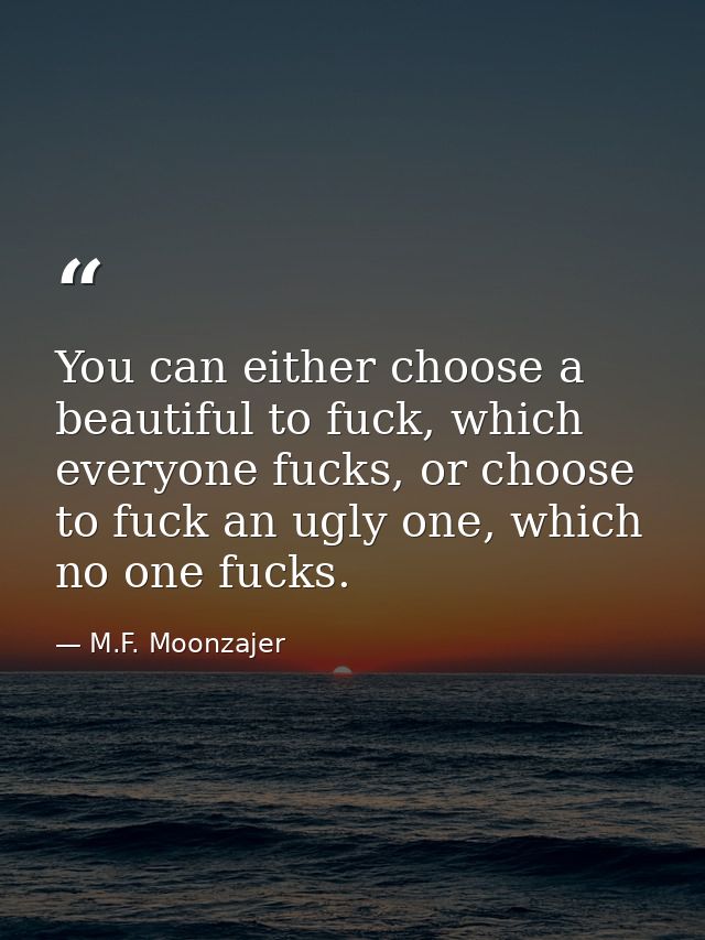 You can either choose a beautiful to fuck, which everyone fucks, or choose to fuck an ugly one, which no one fucks. — M.F. Moonzajer