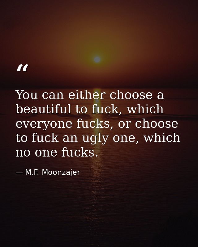 You can either choose a beautiful to fuck, which everyone fucks, or choose to fuck an ugly one, which no one fucks. — M.F. Moonzajer