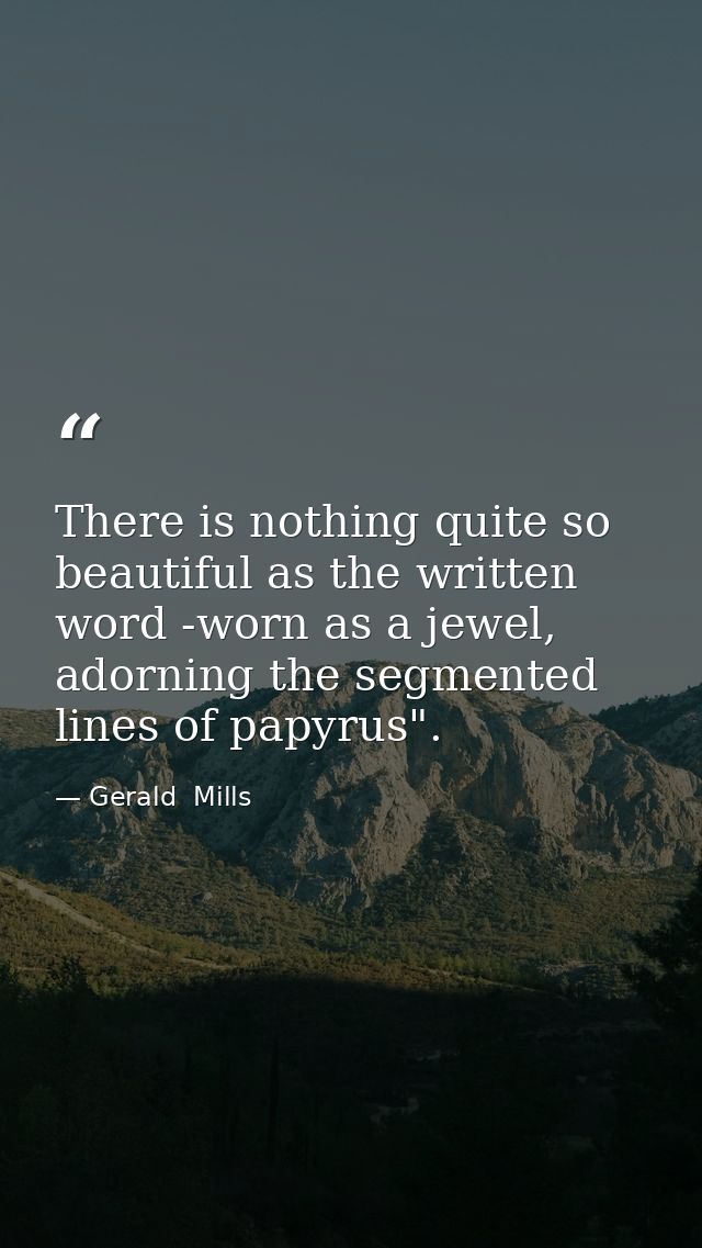 There is nothing quite so beautiful as the written word -worn as a jewel, adorning the segmented lines of papyrus". — Gerald  Mills