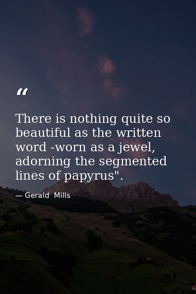 There is nothing quite so beautiful as the written word -worn as a jewel, adorning the segmented lines of papyrus". — Gerald  Mills